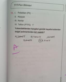 TYT/Fen Bilimleri
11. I. Polietilen (PE)
II. Kauçuk
III. Kevlar
IV. Teflon (PTFE) P
Yukarıdakilerden hangileri günlük hayatta kullanılan
doğal polimerlerden biri olabilir?
A) Yalnız II
41
B) Yalnız IV
D) II ve m
CH+ve TT
E) I, III ve IV
demik