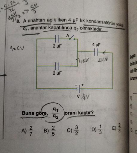 2<
1.20
34
<V
250/2 => 20
8. A anahtarı açık iken 4 µF lik kondansatörün yükü
91, anahtar kapatılınca q₂ olmaktadır.
9=CU
Buna göre,
A) ²7/7
2 μF
HH
2 μF
91
92
2
B) /
5
A
Y4ev
+
Våv
4 µF
the
4CV
oranı kaçtır?
C) D) E
E)
Başka
törünür
indirilir
durumu
0
18