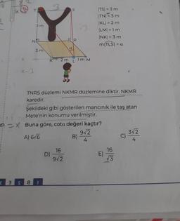 √5
x-1
14. Co
3m
NO
3 m
2 3 S 8
3
K 2m
a
D)
S
R
16
9√2
L
TNRS düzlemi NKMR düzlemine diktir. NKMR
karedir.
13
1m M
Şekildeki gibi gösterilen mancınık ile taş atan
Mete'nin konumu verilmiştir.
X Buna göre, cota değeri kaçtır?
A) 6√6
|TS| = 3 m
ITNE3m
|KL| = 2 m
|LM| = 1 m
|NK| = 3 m
m(TLS) = a
B)
9√2
4
E)
16
√√3
C)
3√2
4