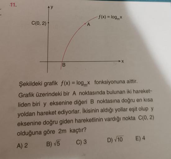 11.
C(0, 2)
AY
B
A
f(x) = logmx
Şekildeki grafik f(x) = log x fonksiyonuna aittir.
Grafik üzerindeki bir A noktasında bulunan iki hareket-
liden biri y eksenine diğeri B noktasına doğru en kısa
yoldan hareket ediyorlar. İkisinin aldığı yollar eşit olup y
e