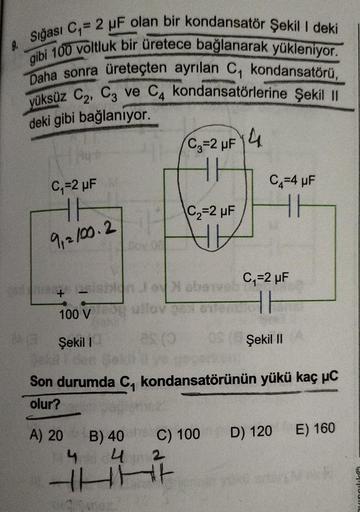 9.
Sığası C₁=2 µF olan bir kondansatör Şekil I deki
gibi 100 voltluk bir üretece bağlanarak yükleniyor.
Daha sonra üreteçten ayrılan C₁ kondansatörü,
yüksüz C₂, C3 ve C4 kondansatörlerine Şekil II
deki gibi bağlanıyor.
C₁=2 µF
HF
9,2100.217
+25
100 V
Şekil