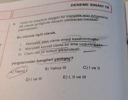 y
Yüklü bir parçacık düzgün bir manyetik alan bölgesine
dik olarak girdiğinde düzgün çembersel hareket
yapmaktadır.
Bu cisimle ilgili olarak,
DENEME SINAVI 18
Manyetik alan cisme enerji kazandırmıştır.
II. Manyetik kuvvet cisme bir itme uygulamıştır.
III. Cisim net bir torkun etkisindedir.
AUSTORY
D) I ve III
yargılarından hangileri yanlıştır?
A) Yalnız!
B) Yalnız III
C) I ve II
E) I, II ve III