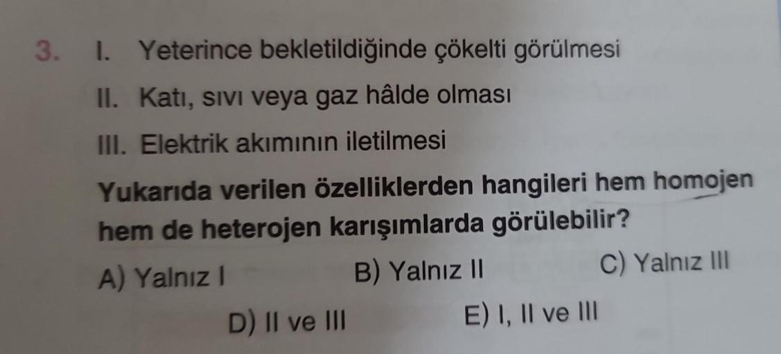 3. I.
Yeterince bekletildiğinde çökelti görülmesi
II. Katı, sıvı veya gaz hâlde olması
III. Elektrik akımının iletilmesi
Yukarıda verilen özelliklerden hangileri hem homojen
hem de heterojen karışımlarda görülebilir?
A) Yalnız I
B) Yalnız II
D) II ve III
E