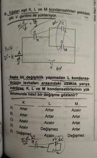 10. Sığaları eşit K, L ve M kondansatörleri şekildeki
gibi V gerilimi ile yükleniyor.
9:06
2²= E=44
20.d
3
A)
K
Artar
Artar
C)
Azalır
D) Azalır
E)
B)
C
Değişmez
6V
Başka bir değişiklik yapmadan L kondansa-
törünün levhaları arasındaki uzaklık yarıya
indiri