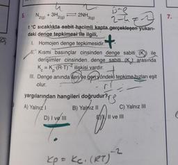 5.
ti
De
2-47.
t°C sıcaklıkta sabit hacimli kapta gerçekleşen yukarı-
daki denge tepkimesi ile ilgili,
+
1. Homojen denge tepkimesidir.
. Kısmi basınçlar cinsinden denge sabiti (K) ile
derişimler cinsinden denge sabiti (K) arasında
K = K (R-T)2 ilişkisi vardır.
N₂(g)
+ 3H₂
2(g)
2NH,
'3(g)
III. Denge anında ileri ve geri yöndeki tepkime hızları eşit
olur.
D) I ve III
yargılarından hangileri doğrudur?
ur?TS
A) Yalnız I
B) Yalnız II
C) Yalnız III
EIII ve III
Kp = kc. (RT)
-2
7.