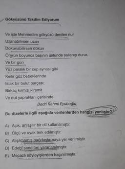 Gökyüzünü Takdim Ediyorum
Ve işte Mehmedim gökyüzü denilen nur
Uzanabilirsen uzan
Dokunabilirsen dokun
Ömrün boyunca başının üstünde sallanıp durur.
Ve bir gün
Yüz paralık bir cep aynası gibi
Kırılır göz bebeklerinde
Islak bir bulut parçası;
Birkaç kırmızı kiremit
Ve dut yaprakları içerisinde
Bedri Rahmi Eyuboğlu
Bu dizelerle ilgili aşağıda verilenlerden hangisi yanlıştır?
A) Açık, anlaşılır bir dil kullanılmıştır.
B) Ölçü ve uyak terk edilmiştir.
C) Alışılmamış bağdaştırmaya yer verilmiştir.
D) Edebî sanattan yararlanılmıştır.
E) Mecazlı söyleyişlerden kaçınılmıştır.