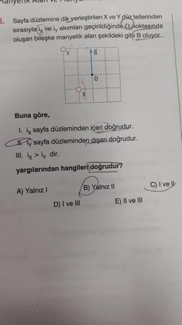 5. Sayfa düzlemine dik yerleştirilen X ve Y düz tellerinden
sırasıyla ix ve iy akımları geçirildiğinde Onoktasında
oluşan bileşke manyetik alan şekildeki gibi B oluyor....
Y
A) Yalnız I
X
D) I ve III
B
Buna göre,
I. ix sayfa düzleminden içeri doğrudur.
sayfa düzleminden dışarı doğrudur.
III. ix > iy dir.
yargılarından hangileri doğrudur?
0
B) Yalnız II
E) II ve III
C) I ve Il