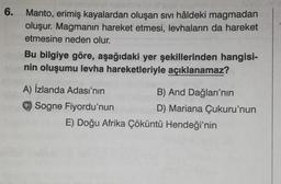 6.
Manto, erimiş kayalardan oluşan sıvı hâldeki magmadan
oluşur. Magmanın hareket etmesi, levhaların da hareket
etmesine neden olur.
Bu bilgiye göre, aşağıdaki yer şekillerinden hangisi-
nin oluşumu levha hareketleriyle açıklanamaz?
A) İzlanda Adası'nın
C)Sogne Fiyordu'nun
B) And Dağları'nın
D) Mariana Çukuru'nun
E) Doğu Afrika Çöküntü Hendeği'nin