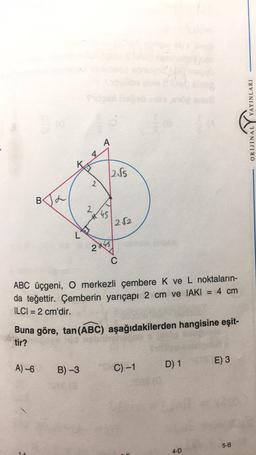 BA
L
1.0
4
A)-6 B) -3
2
F
A
2
45
2√2
2X45
Buna göre, tan (ABC)
tir?
2√5
ABC üçgeni, O merkezli çembere K ve L noktaların-
da teğettir. Çemberin yarıçapı 2 cm ve IAKI = 4 cm
ILCI= 2 cm'dir.
aşağıdakilerden hangisine eşit-
C
C) -1
D) 1
4-D
E) 3
5-B
YAYINLARI
ORIJINAL