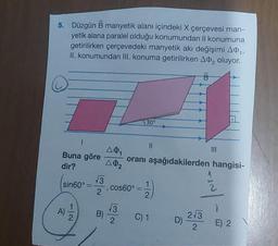 5. Düzgün B manyetik alanı içindeki X çerçevesi man-
yetik alana paralel olduğu konumundan II konumuna
getirilirken çerçevedeki manyetik akı değişimi AⓇ₁,
II. konumundan III. konuma getirilirken A₂ oluyor.
B
Buna göre
dir?
1
sin60°
A)
2
√3
2
B)
A01
A02
, cos60° =
√3
2
30°
||
oranı aşağıdakilerden hangisi-
11/12)
C) 1 D)
|||
2√3
2
E) 2