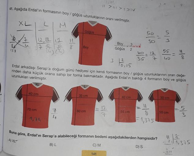 41. Aşağıda Erdal'ın formasının boy/göğüs uzunluklarının oranı verilmiştir.
XL
-A) XL
12_122 | 12
17
40 cm
70 cm
-1,75
7
4
=100
Göğüs
B) L
Boy
35 cm
60 cm
|| > | > 1 > IV
C) M
141
3
12-
3-
Boy 3
Göğüs 2
2
13²35
Erdal arkadaşı Serap'a doğum günü hediyesi iç