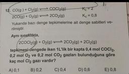 12. CO(g) + Cl₂(g) — COCI2(g)
Kc=2
2CO(g) +
O2(g)=2CO₂(g)
Kc = 0,8
Yukarıda bazı denge tepkimelerine ait denge sabitleri ve-
rilmiştir.
Aynı sıcaklıkta,
2COC12(g) + O2(g)2CO2(g) + 2Cl₂(g)
tepkimesi dengede iken 1L'lik bir kapta 0,4 mol COCI2,
0,2 mol O₂ ve 0,2 mol CO2 gazları bulunduğuna göre
kaç mol Cl₂ gazı vardır?
A) 0,1
B) 0,2
C) 0,4
D) 0,6
E) 0,8
C