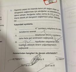 eki
Hg)
1
mmHg)
3)
en
3.
Egzersiz yapan bir insanda kanın pH değeri düşer. pH
dengesinin sağlanması için akciğerler ve böbrekler bir dizi
işleve sahiptir. Akciğerler nefes verme ile CO₂'yi vücut
dışına atarak pH dengesini sağlamaya çalışır. Böbrekler
ise
Yukarıdaki açıklama,
I.
III.
kanallarına vererek
Bes
H* iyonlarını salgılama ile nefron
daha fazla geri emilmesini sağlayarak..
A) Yalnız I
bikarbonat (HCO3) iyonlarının
hipofizden salgılanan ADH
hormonu etkisiyle idrarın yoğunlaşmasını
sağlayarak
DIT ve II
natin
ifadelerinden hangileri ile devam ettirilebilir?
B) Yalnız II
EXII ve III
C) Yalnız