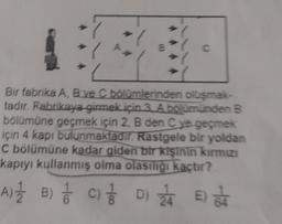 C
Bir fabrika A, B ve C bölümlerinden oluşmak-
tadır. Fabrikaya girmek için 3 A bölümünden B
bölümüne geçmek için 2, B den C ye geçmek
için 4 kapı bulunmaktadır. Rastgele bir yoldan
C bölümüne kadar giden bir kişinin kırmızı
kapıyı kullanmış olma olasılığı kaçtır?
A) 1 B) 1
//
C) / D) 24 E