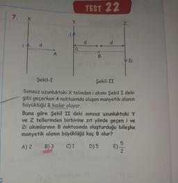 7. X
d
Şekil-I
A
A.
TEST 22
d
d
Z
2i
Şekil-II
Sonsuz uzunluktaki X telinden i akımı Şekil I deki
gibi geçerken A noktasında oluşan manyetik alanın
büyüklüğü B kadar oluyor.
Buna göre Şekil II deki sonsuz uzunluktaki Y
ve Z tellerinden birbirine zıt yönde geçen i ve
2i akımlarının B noktasında oluşturduğu bileşke
manyetik alanın büyüklüğü kaç B olur?
A) 2
B) 3
C) 1
D) 5
E) - 3232