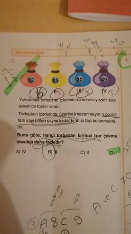 7.
MATEMATIK
12
25 √
25
30
aralar.no.
usal
S
-Nh
294
UHD
Yukarıdaki torbaların içlerinde üzerinde yazan sayı
adedince toplar vardır.
Torbaların içerisinde, üzerinde yazan sayının pozitif
tam sayı bölen sayısı kadar kırmızı top bulunmakta-
dir.
49
Buna göre, hangi torbadan kırmızı top çekme
olasılığı daha fazladır?
A) IV
B) I
C) II
7
@A8C 9
D) I
A ve C C
€