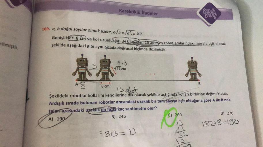 rilmiştir.
Kareköklü ifadeler
169. a, b doğal sayılar olmak üzere, a√b = √a². b'dir.
Genişlikleri 8 cm ve kol uzunlukları 3√3 dm ofan 15 adet eş robot aralarındaki mesafe eşit olacak
şekilde aşağıdaki gibi aynı hizada doğrusal biçimde dizilmiştir.
AA
8 cm