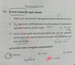 Bosaltim
29. Üriner sistemle ilgili olarak,
1. Kanın pH seviyesinin dengelenmesine katkıda bulunur.
II. D3 vitaminini aktifleştirerek vücutta kalsiyum seviyesinin
ayarlanmasına yardım eder. den X duyu
org.
ill. Uzun süreli açlık durumunda laktik asit, piruvat, gliserol,
aminoasit gibi karbonhidrat olmayan kaynaklardan gli-
koz sentezler.
Sindirim
yorumlarından hangileri söylenebilir?
B) I ve li
A Yalnız I
DATE IN
E) I, II ve III
C) I ve III