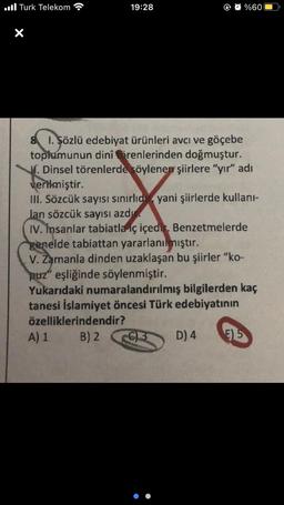 Turk Telekom
19:28
8 1. Sözlü edebiyat ürünleri avcı ve göçebe
toplumunun dinî örenlerinden doğmuştur.
. Dinsel törenlerde söylenen şiirlere "yır" adı
verilmiştir.
III. Sözcük sayısı sınırlıd yani şiirlerde kullanı-
lan sözcük sayısı azdı
IV. İnsanlar tabiatla iç içedir. Benzetmelerde
genelde tabiattan yararlanılmıştır.
A) 1
V. Zamanla dinden uzaklaşan bu şiirler "ko-
puz" eşliğinde söylenmiştir.
Yukarıdaki numaralandırılmış bilgilerden kaç
tanesi İslamiyet öncesi Türk edebiyatının
özelliklerindendir?
B) 2
%60
C)3
D) 4
E) 5