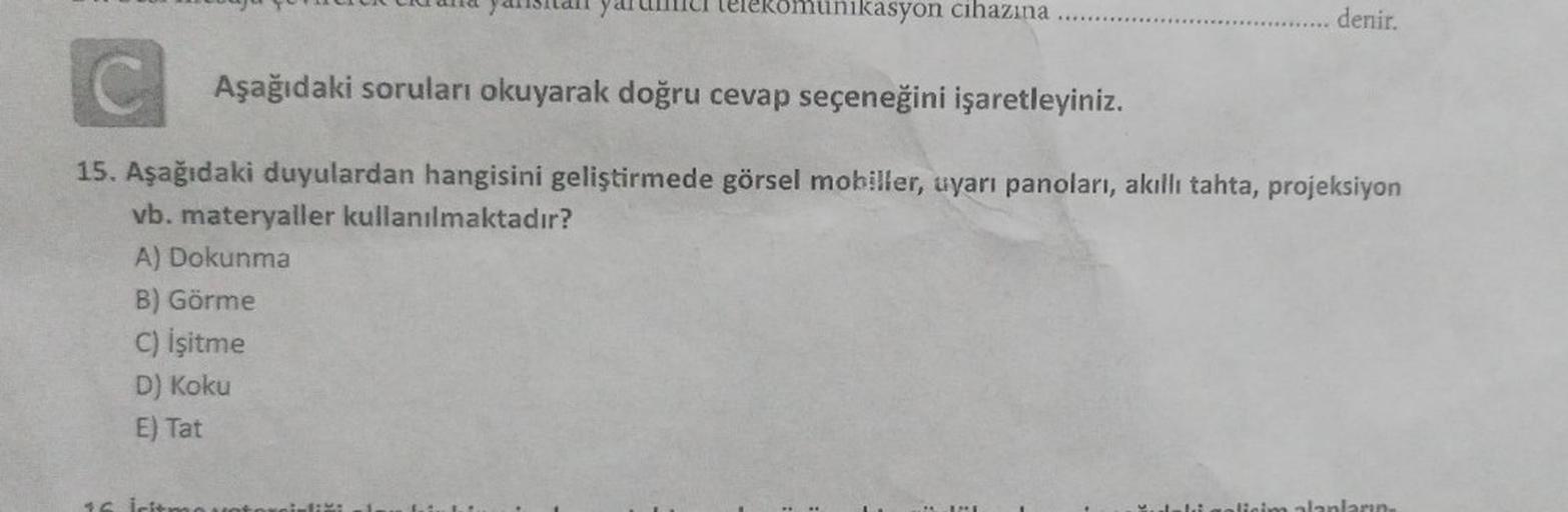 yaitan yaru telekomunikasyon cihazına
denir.
Aşağıdaki soruları okuyarak doğru cevap seçeneğini işaretleyiniz.
15. Aşağıdaki duyulardan hangisini geliştirmede görsel mobiller, uyarı panoları, akıllı tahta, projeksiyon
vb. materyaller kullanılmaktadır?
A) D