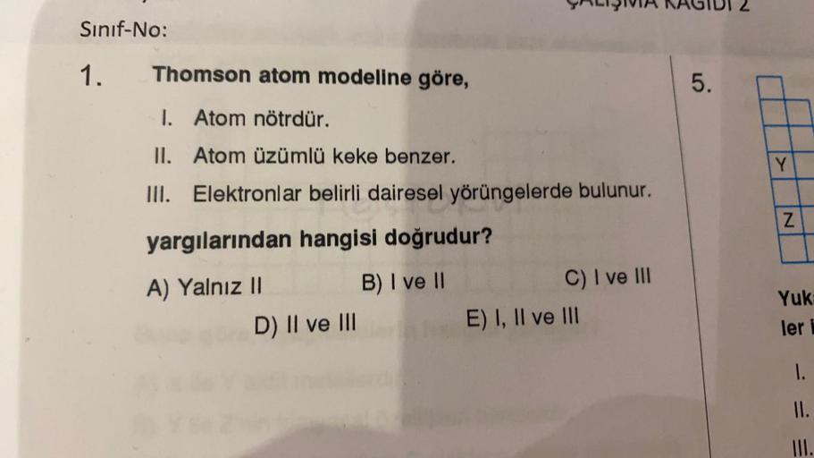 Sınıf-No:
1.
Thomson atom modeline göre,
1. Atom nötrdür.
II. Atom üzümlü keke benzer.
III.
Elektronlar belirli dairesel yörüngelerde bulunur.
yargılarından hangisi doğrudur?
B) I ve II
A) Yalnız II
ÇALIŞIVIA
D) II ve III
C) I ve III
E) I, II ve III
5.
2
Y