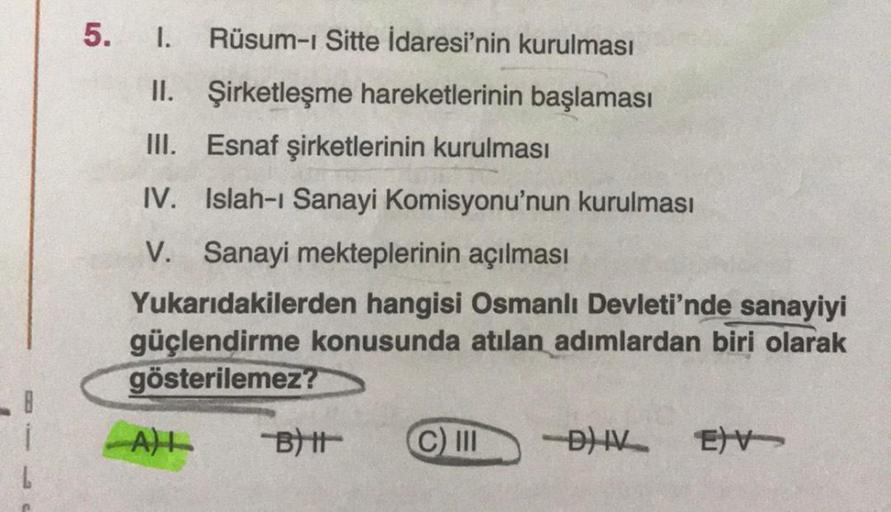 5. I. Rüsum-i Sitte İdaresi'nin kurulması
II. Şirketleşme hareketlerinin başlaması
III. Esnaf şirketlerinin kurulması
IV. Islah-ı Sanayi Komisyonu'nun kurulması
V. Sanayi mekteplerinin açılması
Yukarıdakilerden hangisi Osmanlı Devleti'nde sanayiyi
güçlendi