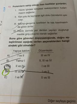 4
O
CAP
15. Proteinlerin sahip olduğu bazı özellikler şunlardır;
1. Hücre içindeki kimyasal reaksiyonların hızlan-
masını sağlarlar.
A)
D
E)
B)
II. Kan yolu ile taşınarak ilgili doku hücrelerini uya-
rırlar.
Buna göre görevleri düşünüldüğünde, doğru eş-
leştirilmesi aşağıda verilen seçeneklerden hangi-
sindeki gibi olmalıdır?
III. Kasılıp-gevşeme özellikleri ile kas kasılmasın-
da görev alırlar.
IV Hucre zarında por denilen yapıları oluşturup
madde giriş-çıkışına olanak sağlarlar.
Yapıya katılım
I ve II
Yalnız I
Il ve V
Il ve
I've
Düzenleyici
III ve IV
II, III ve IV
I ve III
Ive Il
II ve III
Diğer sayfaya geçiniz.