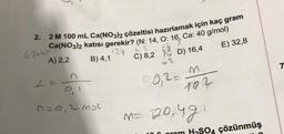 2.
2 M 100 mL Ca(NO3)2 çözeltisi hazırlamak için kaç gram
Ca(NO3)2 katısı gerekir? (N: 14, O: 16, Ca: 40 g/mol)
62
124
A) 2,2
C) 8,2
D) 16,4
E) 32,8
62440
2=
B) 4,1
D=0,2 mol
6½
00,2=
M
102
M = 120,4gn
04 çözünmüş
7