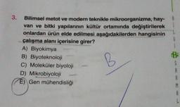 3.
Bilimsel metot ve modern teknikle mikroorganizma, hay-
van ve bitki yapılarının kültür ortamında değiştirilerek
onlardan ürün elde edilmesi aşağıdakilerden hangisinin
çalışma alanı içerisine girer?
B
A) Biyokimya
B) Biyoteknoloji
C) Moleküler biyoloji
D) Mikrobiyoloji
E) Gen mühendisliği
G
5
A
A
M
A
L