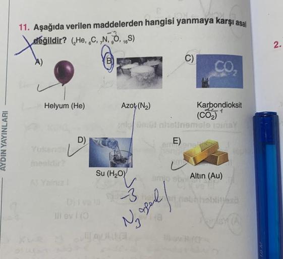 AYDIN YAYINLARI
11. Aşağıda verilen maddelerden hangisi yanmaya karşı asal
değildir? (He, C, N, O, 16S)
X)
Helyum (He)
D)
Azot (N₂)
Su (H₂O)
Divu 3
Ill evi (3
Xue AG
amit
C)
toi nhatinemble joins
E) anek
Ny opel
Karbondioksit
(CO₂)
L
smo sb. Altın (Au)
Mil