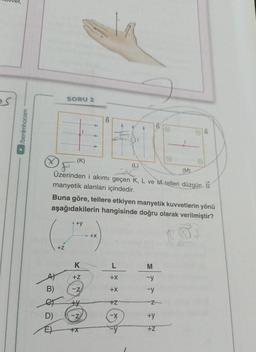 ►/benimhocam
B)
D)
E
SORU 2
(K)
Buna göre, tellere etkiyen manyetik kuvvetlerin yönü
aşağıdakilerin hangisinde doğru olarak verilmiştir?
+Z
(M)
F
Üzerinden i akımı geçen K, L ve M telleri düzgün B
manyetik alanları içindedir.
+y
K
+Z
-Z
+
-Z
+00
+X
+X
L
+X
+X
+Z
-X
-y
M
-y
-y
Z
+y
+Z