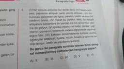 grafın giriş
ayız.
nzimat'tan
uya süsle-
rdan çıka-
gelen bir
Paragrafta Yapıl
SYTOS/A SERIS
4. (1) Her konuda atölyeler her derde deva. (II) Felsefe atöl-
yesi, yayıncılık atölyesi, şarkı yazma atölyesi... (III) So-
nuncusu gerçekten de ilginç, yaratıcı, üretici ve ticari bir
zekânın ürünü. (IV) Fakat bu yaratıcı zekâ, bu değişik
atölyelere katılanlara bir yandan kıs kıs gülüyordur gibi-
me de geliyor. (V) Çünkü yaratıcı ve üretici zekâlar; yaz-
manın, çizmenin, felsefenin sadece öğrenilerek yapılma-
dığını bilir. (VI) Eskiden üniversitelerde kulüpler olurdu;
öğrenciler edebiyat, tiyatro, müzik, felsefe gruplarına ka-
tılıp tartışır, üretir ve yapıtlarını sunardı.
Bu parça iki paragrafa ayrılmak istense ikinci parag-
raf numaralanmış cümlelerden hangisiyle başlar?
A) II
C) IV
B) III
D) V E) VI