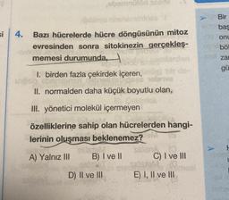 si
4.
Bazı hücrelerde hücre döngüsünün mitoz
evresinden sonra sitokinezin gerçekleş-
neuve Mow FOOTSA All
memesi durumunda,
omby
1. birden fazla çekirdek içeren,
upph
,ebernülőd sotim
teistel
holanve
II. normalden daha küçük boyutlu olan,
III. yönetici molekül içermeyen
özelliklerine sahip olan hücrelerden hangi-
OM
lerinin oluşması beklenemez?
A) Yalnız III
B) I ve II
D) II ve III
an
bir de
C) I ve III
JOM, 0.
E) I, II ve III
mosi
Bir
baş
onu
böl
za
gü
F
L