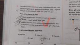 6.
1-C
Plazma maddenin dördüncü hâlidir. Plazma terimi ilk kez 1929
yılında Irving Langmuir tarafından kullanılmıştır. Irving Langmuir
1932 yılında Nobel Kimya Ödülü'nün sahibi olmuştur.
Buna göre, plazma ile ilgili,
Yüksek
Yüksek sıcaklık veya yüksek basınç altında oluşabilir.
Pozitif ve negatif tanecik sayısı eşittir.
r. Bakteri öldürücü olarak gıdaların ambalajlanmasında, doku-
nun çıkarılmasında, kanamayı durdurmak için kullanılmak-
tadır.
yargılarından hangileri doğrudur?
A) Yalnız I
D) I ve II
2-D
B) Yalnız II
E) I, II ve III
3-A
C) Yalnız III
4-B
cisimler aynı si
ha akışkan ola
ha viskoz SIVIY
Buna göre, ay
Sıvıların özdes
tal bilyeler atı
A)