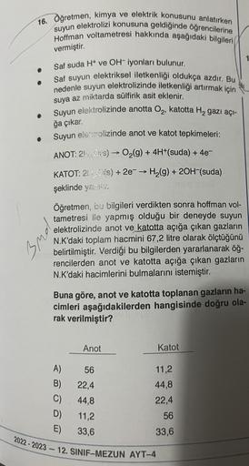 16. Öğretmen, kimya ve elektrik konusunu anlatırken
Hoffman voltametresi hakkında aşağıdaki bilgileri
suyun elektrolizi konusuna geldiğinde öğrencilerine
vermiştir.
Saf suda H+ ve OH-iyonları bulunur.
Saf suyun elektriksel iletkenliği oldukça azdır. Bu
ned