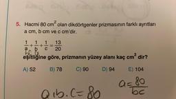 5. Hacmi 80 cm² olan dikdörtgenler prizmasının farklı ayrıtları
a cm, b cm ve c cm'dir.
13
1 1 1
+ +
a b C 20
50
eşitliğine göre, prizmanın yüzey alanı kaç cm² dir?
A) 52
B) 78
C) 90
D) 94
Qıb. (=80
E) 104
a=80
bc