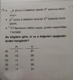 7
13..
X atomu 2 elektron alarak X iyonuna dönü-
şüyür.
• X iyonu 3 elektron vererek Xm iyonuna dönü-
şüyor.
ay iyonunun nötron sayısı, proton sayısından
1 fazladır.
Bu bilgilere göre, m ve a değerleri aşağıdaki-
lerden hangisidir?
A)
B) +5
C)
D)
E)
TT
a
31
29
27
29
31