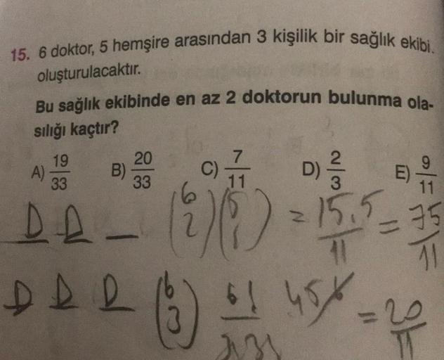 15. 6 doktor, 5 hemşire arasından 3 kişilik bir sağlık ekibi.
oluşturulacaktır.
Bu sağlık ekibinde en az 2 doktorun bulunma ola-
sılığı kaçtır?
19
A)
33
DA-
DDD
B)
20
33
7
11
E)
3
11
(2) (5) = 15,5 = 35
41
45%=2
61
ass
16