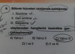 6. Böbrek hücreleri oksijensiz kaldığında;
I. Süzülme
II. Geri emilme L
III. Salgılama ✔
olaylarından
çekleştiremez?
A) Yalnız I
bing
ge
hangilerini kesinlikle ger-
B) Yalnız II
D) I ve II
C) Yalnız III
E) II ve III