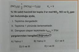 1
2NO₂(g) = 2NO(g) + O₂(g)
2
K₁ = 9
1L'lik sabit hacimli bir kapta 3'er mol NO₂, NO ve O₂ gaz-
ları bulunduğu anda,
1. Tepkime dengededir.
II. Tepkime 1 yönünde ilerlemektedir.
III. Dengeye ulaşan tepkimede
yargılarından hangileri doğrudur?
A) Yalnız I
B) Yalnız II
D) II ve III
nNO₂
> 3'tür.
E) I ve III
C) I ve II