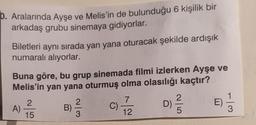 b. Aralarında Ayşe ve Melis'in de bulunduğu 6 kişilik bir
arkadaş grubu sinemaya gidiyorlar.
Biletleri aynı sırada yan yana oturacak şekilde ardışık
numaralı alıyorlar.
Buna göre, bu grup sinemada filmi izlerken Ayşe ve
Melis'in yan yana oturmuş olma olasılığı kaçtır?
A)
2
15
B)
3
7
12
D) 1/1/2
5
E)
-|3