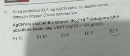 7.
Sabit sıcaklıkta 53,6 mg AgCN katısı ile dibinde katısı
olmayan doygun çözelti hazırlanıyor.
AgCN'nin çözünürlük çarpımı (Kçç) 10-8 olduğuna göre
çözeltinin hacmi kaç L'dir? (AgCN = 134 g/mol)
A) 15
B) 10
C) 8
D) 5
E) 4