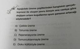 ağl
18. Aşağıdaki üreme çeşitlerinden hangisinin gerçek-
leşmesi ile oluşan yavru bireyin ana canlıya göre
değişen ortam koşullarına uyum şansının artacağı
söylenebilir?
6
A) Çelikle üreme
B) Tohumla üreme
C) Rejenerasyonla üreme
D)
E) Doku kültürüyle üreme
Tomurcuklanmayla üreme