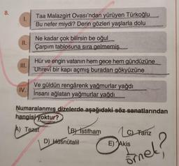 8.
1.
II.
III.
IV.
Taa Malazgirt Ovası'ndan yürüyen Türkoğlu
Bu nefer miydi? Derin gözleri yaşlarla dolu
Ne kadar çok bilirsin be oğul
Çarpım tablosuna sıra gelmemiş
Seepunt
Hür ve engin vatanın hem gece hem gündüzüne
Uhrevî bir kapı açmış buradan gökyüzüne
Ve güldün rengârenk yağmurlar yağdı
İnsanı ağlatan yağmurlar yağdı
Numaralanmış dizelerde aşağıdaki söz sanatlarından
hangisi yoktur?
A) Tezat
(B) Istifham
D) Hüsnütalil
La Fariz
ornet?
E) Akis