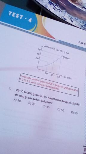 TEST-4
1.
80
40
20
buhar bosino
Çözünürlük (g/100 g su)
Şeker
20 30
Yukarıda verilen çözünürlük - sıcaklık grafiğine göre
1.2.3.4.5 ve 6. sorular çözülecektir.
50
Sıcaklık
GAZ KA
20 °C ta 300 gram su ile hazırlanan doygun çözelti-
de kaç gram şeker bulunur