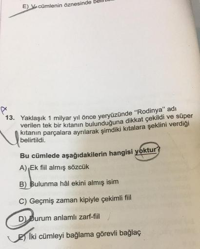 E) V cümlenin öznesinde
13. Yaklaşık 1 milyar yıl önce yeryüzünde "Rodinya" adı
verilen tek bir kıtanın bulunduğuna dikkat çekildi ve süper
kıtanın parçalara ayrılarak şimdiki kıtalara şeklini verdiği
belirtildi.
Bu cümlede aşağıdakilerin hangisi yoktur?
A