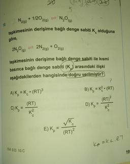 10.
N₂O(g)
N2(g) + 1/2O2(g)
tepkimesinin derişime bağlı denge sabiti K olduğuna
göre,
2N₂O) = 2N₂ 2(g)
8
A) K = K. (RT)³
(RT)
K²
C) K₂ =
tepkimesinin derişime bağlı denge sabiti ile kısmi
basınca bağlı denge sabiti (K) arasındaki ilişki
aşağıdakilerden hangisinde doğru verilmiştir?
8.A 9.D 10.C
+
02(g)
E) K
(RT)²
}
●
B) K = K² (RT)
D) K₂ =
(RT)²
K²
C
Kp =Kc. RT
19