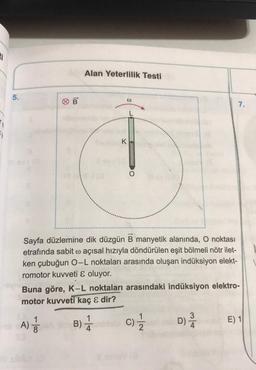 1
1
5.
B
16A)
Alan Yeterlilik Testi
- 100
Ⓡ
K
Sayfa düzlemine dik düzgün B manyetik alanında, O noktası
etrafında sabit o açısal hızıyla döndürülen eşit bölmeli nötr ilet-
ken çubuğun O-L noktaları arasında oluşan indüksiyon elekt-
romotor kuvveti & oluyor.
O
Buna göre, K-L noktaları arasındaki indüksiyon elektro-
motor kuvveti kaç & dir?
B) //
C)
7/2
7.
D) /
E) 1