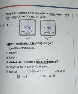 5. Aşağıdaki kaplarda birim hacimdeki molekül sayıları eşit
olan ideal N₂O ve CO₂ gazları vardır.
2
1= h.K.*
N₂O(g)
MA 448
V₁, T
CO₂(g)
MA=44gr
DY I ve III
V2
T
Gazların sıcaklıkları eşit olduğuna göre;
1. içerdikleri atom sayısı,
II. basınç,
III. kütle -
niceliklerinden hangileri kesinlikle aynıdır?
(C: 12 g/mol, N: 14 g/mol, O: 16 g/mol)
A) Yalnız I
B) Yalnız II
E) I, II ve III
C) I ve II
7.