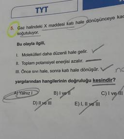 TYT
5. Gaz halindeki X maddesi katı hale dönüşünceye kad
soğutuluyor.
Bu olayla ilgili,
1. Molekülleri daha düzenli hale gelir.
II. Toplam potansiyel enerjisi azalır.
III. Önce sıvı hale, sonra katı hale dönüşür.
yargılarından hangilerinin doğruluğu kesindir?
B) I ve II
A) Yalnız I
D) II ve III
E) I, II ve III
C) I ve III